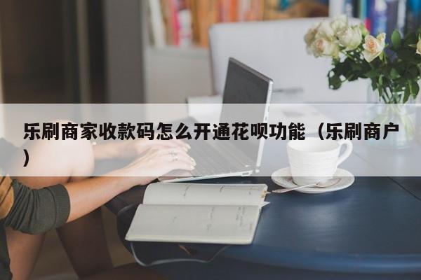 乐刷商家收款码怎么开通花呗功能（乐刷商户）