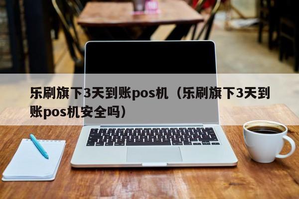 乐刷旗下3天到账pos机（乐刷旗下3天到账pos机安全吗）