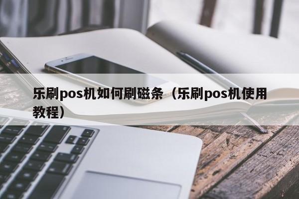 乐刷pos机如何刷磁条（乐刷pos机使用教程）