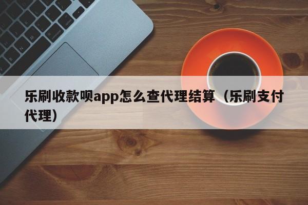 乐刷收款呗app怎么查代理结算（乐刷支付代理）