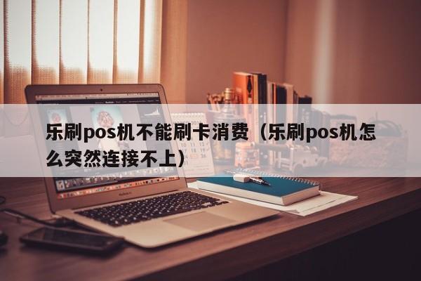 乐刷pos机不能刷卡消费（乐刷pos机怎么突然连接不上）