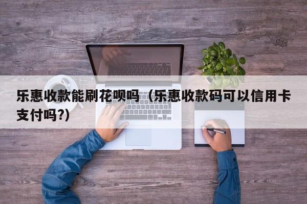 乐惠收款能刷花呗吗（乐惠收款码可以信用卡支付吗?）