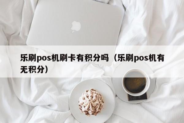 乐刷pos机刷卡有积分吗（乐刷pos机有无积分）