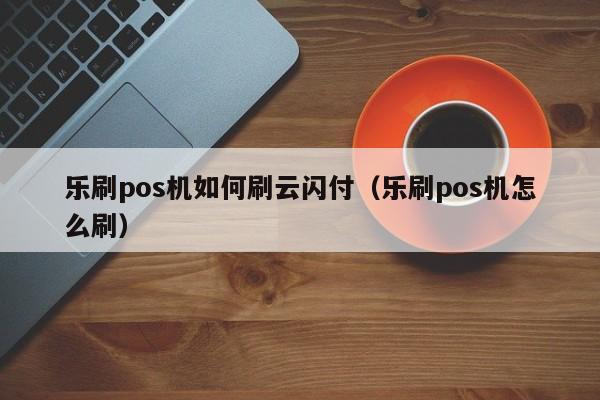 乐刷pos机如何刷云闪付（乐刷pos机怎么刷）