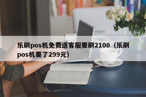 乐刷pos机免费送客服要刷2100（乐刷pos机要了299元）