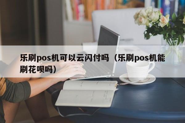 乐刷pos机可以云闪付吗（乐刷pos机能刷花呗吗）