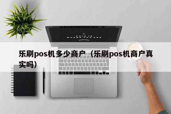 乐刷pos机多少商户（乐刷pos机商户真实吗）