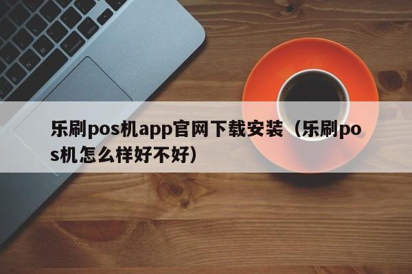 乐刷pos机app官网下载安装（乐刷pos机怎么样好不好）