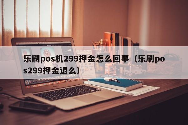 乐刷pos机299押金怎么回事（乐刷pos299押金退么）