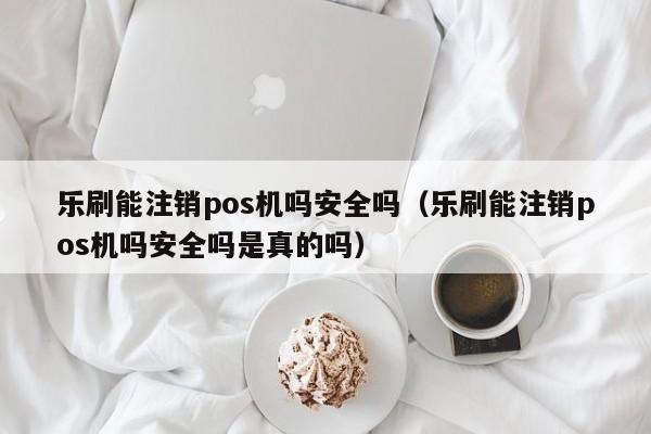 乐刷能注销pos机吗安全吗（乐刷能注销pos机吗安全吗是真的吗）