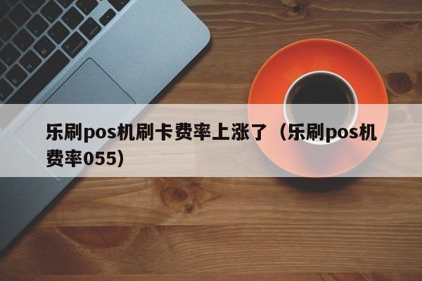 乐刷pos机刷卡费率上涨了（乐刷pos机费率055）