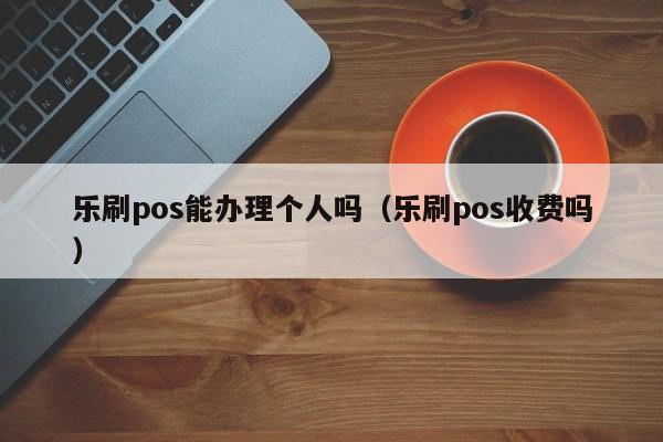 乐刷pos能办理个人吗（乐刷pos收费吗）