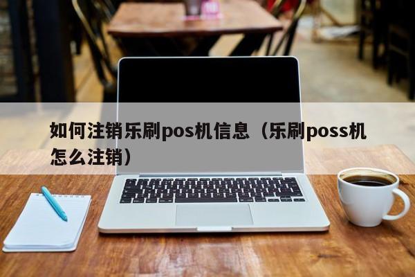 如何注销乐刷pos机信息（乐刷poss机怎么注销）