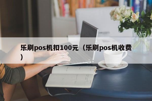 乐刷pos机扣100元（乐刷pos机收费）