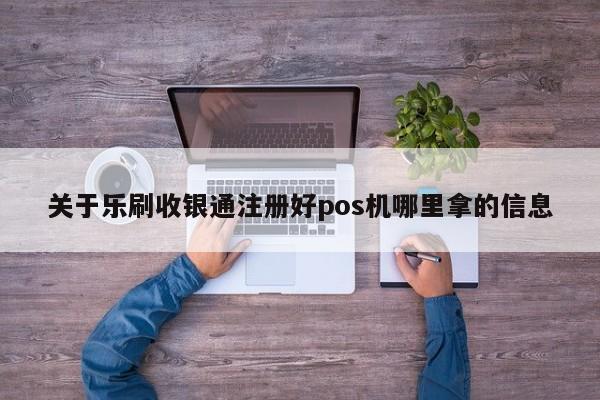 关于乐刷收银通注册好pos机哪里拿的信息