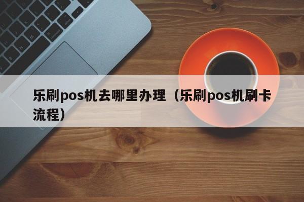 乐刷pos机去哪里办理（乐刷pos机刷卡流程）