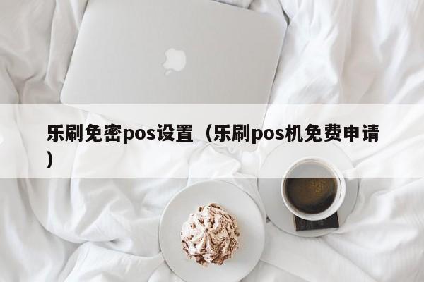 乐刷免密pos设置（乐刷pos机免费申请）