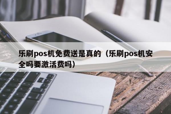 乐刷pos机免费送是真的（乐刷pos机安全吗要激活费吗）