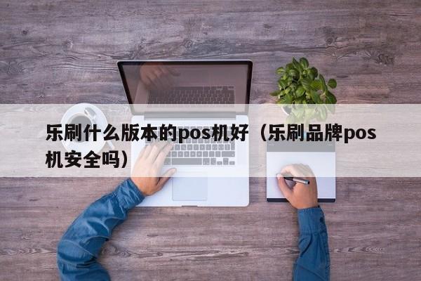 乐刷什么版本的pos机好（乐刷品牌pos机安全吗）