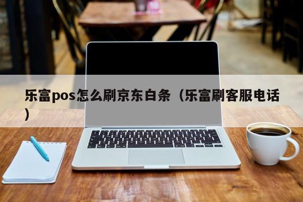 乐富pos怎么刷京东白条（乐富刷客服电话）