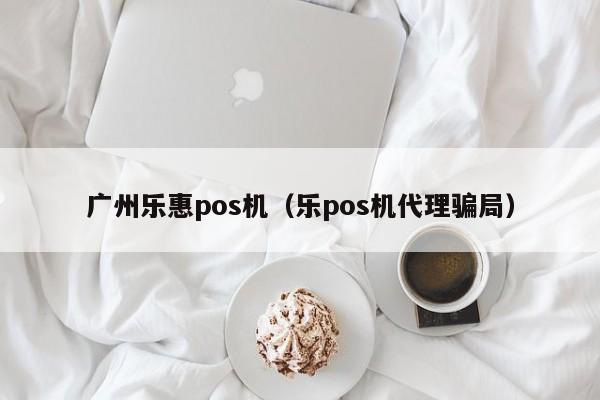 广州乐惠pos机（乐pos机代理骗局）