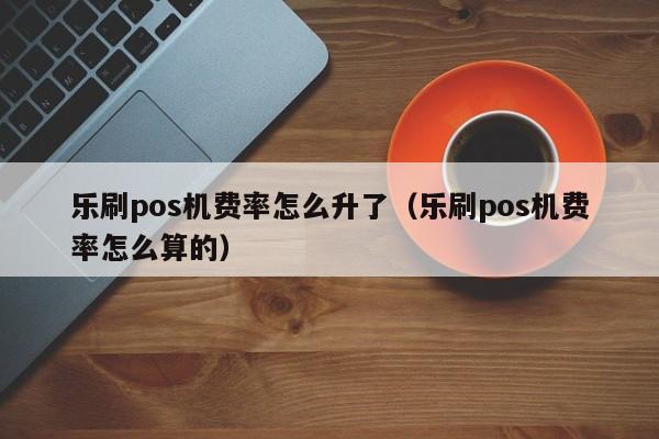 乐刷pos机费率怎么升了（乐刷pos机费率怎么算的）