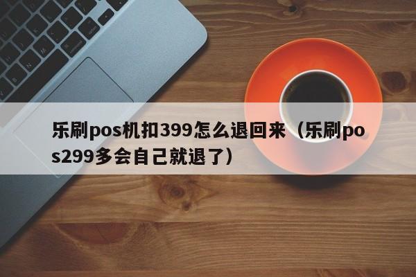 乐刷pos机扣399怎么退回来（乐刷pos299多会自己就退了）