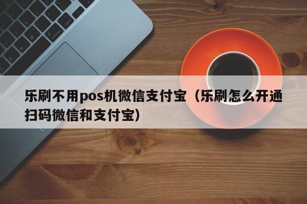 乐刷不用pos机微信支付宝（乐刷怎么开通扫码微信和支付宝）