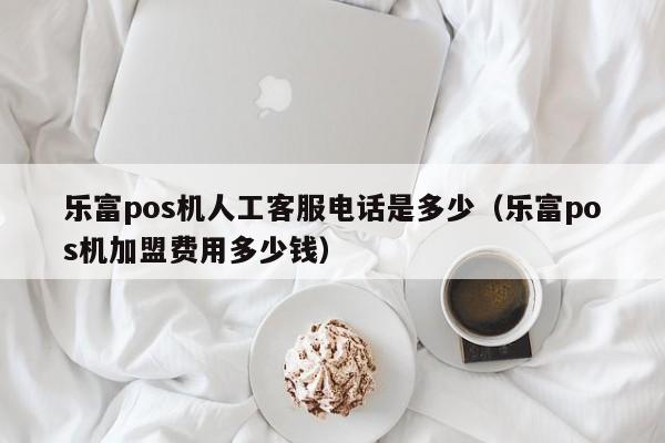 乐富pos机人工客服电话是多少（乐富pos机加盟费用多少钱）