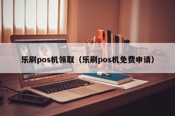 乐刷pos机领取（乐刷pos机免费申请）