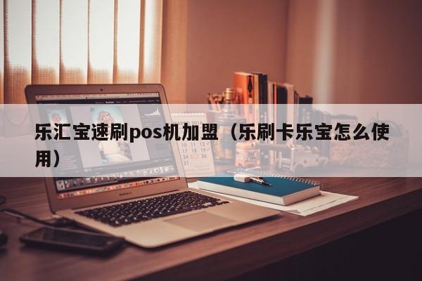 乐汇宝速刷pos机加盟（乐刷卡乐宝怎么使用）