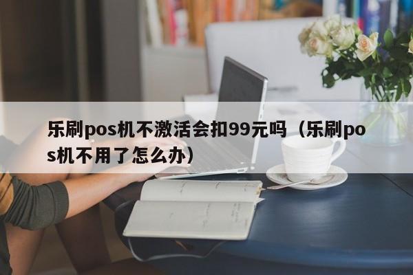 乐刷pos机不激活会扣99元吗（乐刷pos机不用了怎么办）