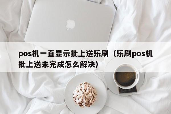 pos机一直显示批上送乐刷（乐刷pos机批上送未完成怎么解决）