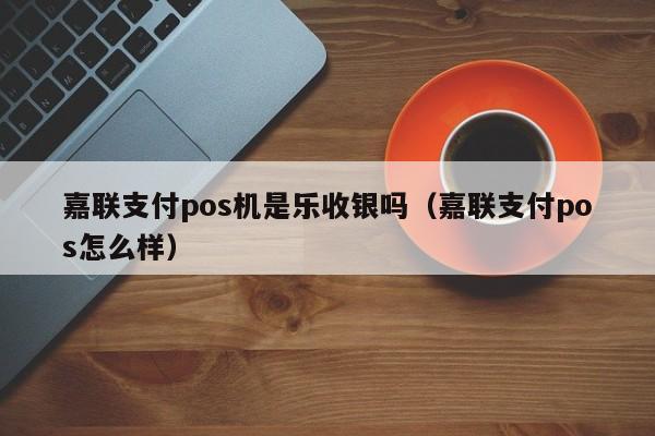 嘉联支付pos机是乐收银吗（嘉联支付pos怎么样）