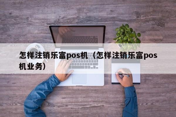 怎样注销乐富pos机（怎样注销乐富pos机业务）