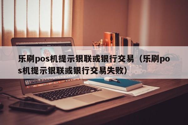 乐刷pos机提示银联或银行交易（乐刷pos机提示银联或银行交易失败）