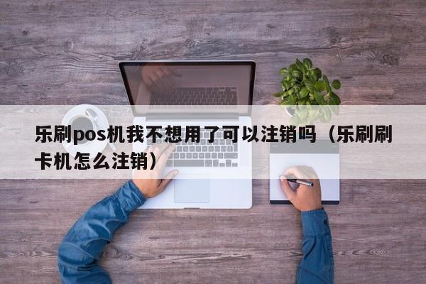 乐刷pos机我不想用了可以注销吗（乐刷刷卡机怎么注销）