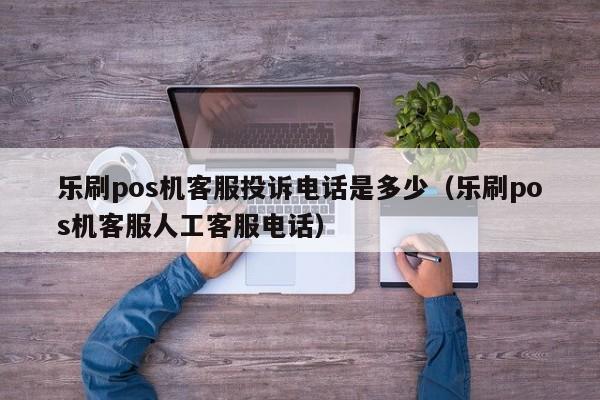 乐刷pos机客服投诉电话是多少（乐刷pos机客服人工客服电话）