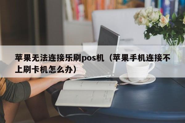 苹果无法连接乐刷pos机（苹果手机连接不上刷卡机怎么办）