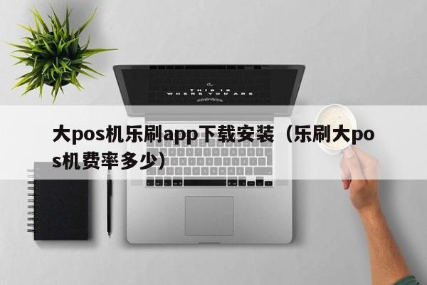 大pos机乐刷app下载安装（乐刷大pos机费率多少）