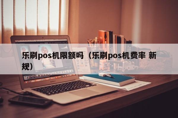 乐刷pos机限额吗（乐刷pos机费率 新规）