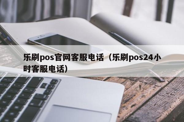 乐刷pos官网客服电话（乐刷pos24小时客服电话）