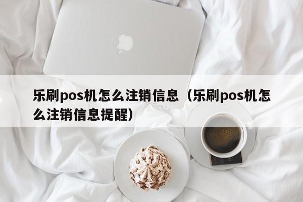 乐刷pos机怎么注销信息（乐刷pos机怎么注销信息提醒）