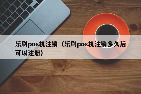 乐刷pos机注销（乐刷pos机注销多久后可以注册）