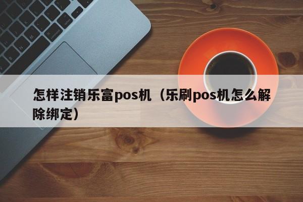 怎样注销乐富pos机（乐刷pos机怎么解除绑定）