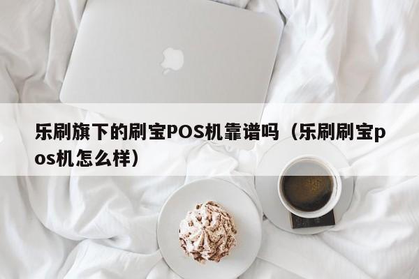 乐刷旗下的刷宝POS机靠谱吗（乐刷刷宝pos机怎么样）