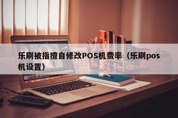 乐刷被指擅自修改POS机费率（乐刷pos机设置）