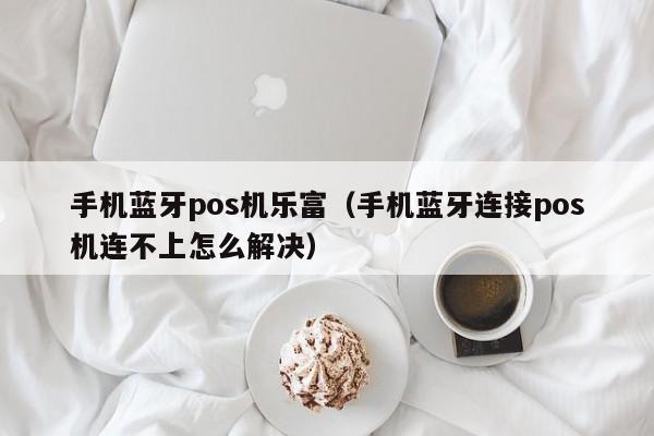 手机蓝牙pos机乐富（手机蓝牙连接pos机连不上怎么解决）