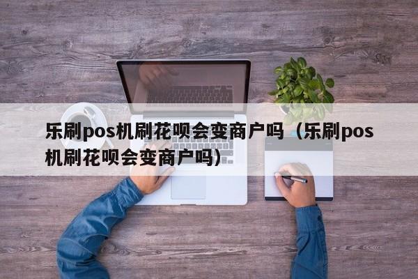 乐刷pos机刷花呗会变商户吗（乐刷pos机刷花呗会变商户吗）