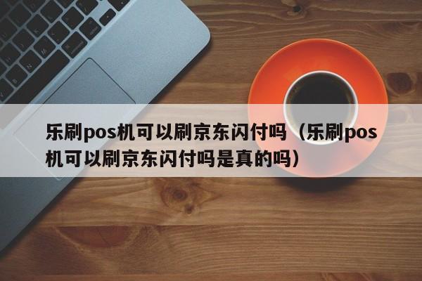 乐刷pos机可以刷京东闪付吗（乐刷pos机可以刷京东闪付吗是真的吗）